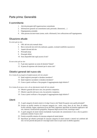 Parte prima: Generalità

Il committente
              1.   Attività principale dell’organizzazione committente
              2.   Informazioni generali sul committente (sedi, personale, dimensioni,…)
              3.   Organigramma aziendale
              4.   Altre persone da intervistare (nome, ruolo, riferimenti), loro collocazione nell’organigramma


Situazione attuale
Se esiste già un sito:
              5. URL del sito (ed eventuali alias)
              6. Breve storia del sito (chi lo ha realizzato, quando, eventuali modifiche successive)
              7. Aspetti rilevanti del sito
              8. Principali pregi
              9. Principali difetti
              10. Sono disponibili dati sugli accessi al sito?

Se non esiste già un sito:
              11. È già stato registrato un nome di dominio? Quale?
              12. Si pensa di registrare altri dominii per lo stesso sito?


Obiettivi generali del nuovo sito
Se si tratta di un progetto di miglioramento del sito attuale:
               13. Quali migliorie principali si desidera introdurre?
               14. Quali migliorie secondarie si desidera introdurre?
               15. Come si potrà verificare a fine progetto il raggiungimento degli obiettivi?

Se si tratta di un nuovo sito o di un rifacimento totale del sito attuale:
               16. Obiettivi generali del nuovo sito, loro priorità e tempistica
               17. Obiettivi specifici del nuovo sito, loro priorità e tempistica
               18. Come si potrà verificare a fine progetto il raggiungimento degli obiettivi?


Utenti
              19. A quali categorie di utenti esterni si rivolge il nuovo sito? Quali fra queste sono quelle principali?
              20. Fornire un profilo sintetico di ciascuna categoria (es.: ruolo, sesso, fasce di età, fasce di reddito,
                  livello culturale, lingua, esperienza di uso del Web, esperienze specifiche nel dominio applicativo del
                  sito, interessi, localizzazione geografica, frequenza degli accessi al sito, tecnologie usate)
              21. A quali categorie di utenti interni (includendo il personale che amministrerà il sito e che ne gestirà i
                  contenuti) è diretto il nuovo sito?
              22. Fornire un profilo sintetico di ciascuna categoria di utenti interni
              23. Specificare gli obiettivi principali di ciascuna categoria di utenti (esterni e interni) nei confronti del
                  sito e le loro priorità dal punto di vista degli utenti stessi (si può usare la tabella seguente)




                                                              2
 