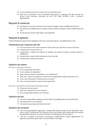 54. Ci sono transazioni che devono essere svolte con protocolli sicuri?
              55. Quali sono le procedure in atto nell’azienda relativamente al trattamento dei dati personali che
                  dovesse essere necessario conservare nel sito? (Cfr. Dlgs 30.6.2003, n.196, e successivi
                  aggiornamenti)


Requisiti di contenuto
              56. Chi preparerà e inserirà i contenuti nel sito, durante il progetto e dopo la pubblicazione del sito?
              57. Chi autorizzerà la pubblicazione dei singoli contenuti, durante il progetto e dopo la pubblicazione del
                  sito?
              58. Se sono previste sezioni in altre lingue, chi le preparerà?


Requisiti di gestione
(Tutte le domande di questa sezione riguardano come il sito verrà gestito dopo la sua pubblicazione in rete).

Infrastruttura per l’esercizio del sito
              59. Il server esiste già o deve essere acquistato? (Nel secondo caso, specificare chi sarà il fornitore)
              60. Caratteristiche o requisiti del server
              61. Caratteristiche o requisiti del software da installare sul sistema di esercizio (sistema operativo e
                  middleware)
              62. Caratteristiche o requisiti della connessione di rete e provider
              63. Caratteristiche o requisiti di sicurezza



Gestione dei sistemi
Se il server verrà gestito all’interno:
              64. Chi è il responsabile dei sistemi?
              65. È solo o dispone di collaboratori?
              66. Quale esperienza hanno il responsabile e i suoi collaboratori?
              67. Quali sono i requisiti di qualità per l’esercizio del sito (disponibilità, tempo di intervento, ecc.)
              68. Come viene/verrà gestita l’assistenza tecnica ai sistemi?
              69. Come viene/verrà gestita l’assistenza tecnica agli utenti?

Se il server verrà gestito in outsourcing da un fornitore esterno:
              70. Il fornitore è già stato scelto?
              71. Quali sono i requisiti del servizio richiesto?
              72. Chi si occuperà delle relazioni con il fornitore?

Gestione del sito
              73. Chi avrà la responsabilità complessiva del sito dopo la sua pubblicazione in rete (webmaster)?
              74. Che esperienza ha? A chi risponde?
              75. Chi curerà la manutenzione del software del sito?

Gestione dei contenuti
              76. Chi avrà la responsabilità di aggiornare i contenuti delle diverse sezione del sito? Specificare nome,
                  ruolo e ufficio. Possibilmente, fare riferimento alle sezioni definite nella scaletta logica dei contenuti
                  precedentemente discussa. Fare anche riferimento all’organigramma di cui al punto 3.
              77. Chi avrà il compito di revisionare e autorizzare la pubblicazione di questi aggiornamenti? Se
                  opportuno, specificare quanto sopra in forma di tabella, come segue:


                                                              5
 