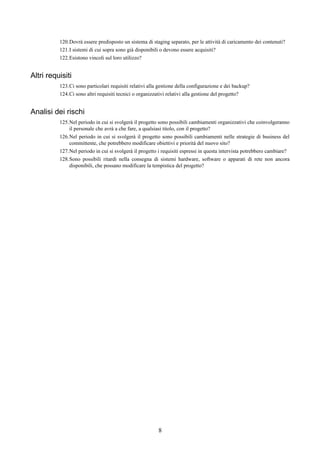 120.Dovrà essere predisposto un sistema di staging separato, per le attività di caricamento dei contenuti?
          121.I sistemi di cui sopra sono già disponibili o devono essere acquisiti?
          122.Esistono vincoli sul loro utilizzo?


Altri requisiti
          123.Ci sono particolari requisiti relativi alla gestione della configurazione e dei backup?
          124.Ci sono altri requisiti tecnici o organizzativi relativi alla gestione del progetto?


Analisi dei rischi
          125.Nel periodo in cui si svolgerà il progetto sono possibili cambiamenti organizzativi che coinvolgeranno
              il personale che avrà a che fare, a qualsiasi titolo, con il progetto?
          126.Nel periodo in cui si svolgerà il progetto sono possibili cambiamenti nelle strategie di business del
              committente, che potrebbero modificare obiettivi e priorità del nuovo sito?
          127.Nel periodo in cui si svolgerà il progetto i requisiti espressi in questa intervista potrebbero cambiare?
          128.Sono possibili ritardi nella consegna di sistemi hardware, software o apparati di rete non ancora
              disponibili, che possano modificare la tempistica del progetto?




                                                         8
 