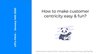 How to make customer
centricity easy & fun?
Sophie Morel, Head of CSM - Pauline Marol, Head of Product @ PlayPlay
LPCxParis-January14th2020
 