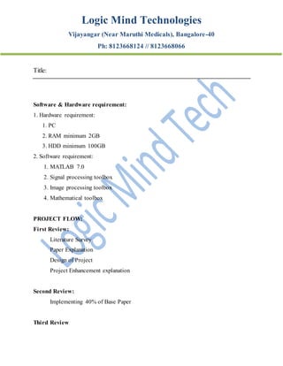 Logic Mind Technologies
Vijayangar (Near Maruthi Medicals), Bangalore-40
Ph: 8123668124 // 8123668066
Title:
Software & Hardware requirement:
1. Hardware requirement:
1. PC
2. RAM minimum 2GB
3. HDD minimum 100GB
2. Software requirement:
1. MATLAB 7.0
2. Signal processing toolbox
3. Image processing toolbox
4. Mathematical toolbox
PROJECT FLOW:
First Review:
Literature Survey
Paper Explanation
Design of Project
Project Enhancement explanation
Second Review:
Implementing 40% of Base Paper
Third Review
 