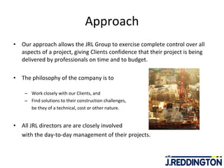 Approach Our approach allows the JRL Group to exercise complete control over all aspects of a project, giving Clients confidence that their project is being delivered by professionals on time and to budget.   The philosophy of the company is to  Work closely with our Clients, and  Find solutions to their construction challenges,  be they of a technical, cost or other nature.  All JRL directors are are closely involved  with the day-to-day management of their projects. 
