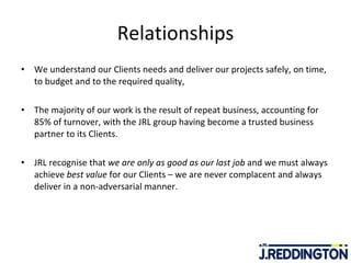 Relationships We understand our Clients needs and deliver our projects safely, on time, to budget and to the required quality, The majority of our work is the result of repeat business, accounting for 85% of turnover, with the JRL group having become a trusted business partner to its Clients. JRL recognise that  we are only as good as our last job  and we must always achieve  best value  for our Clients – we are never complacent and always deliver in a non-adversarial manner. 