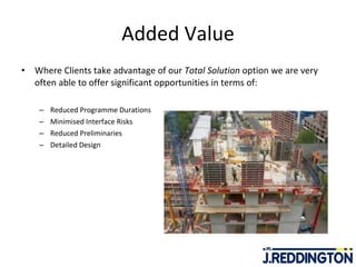 Added Value Where Clients take advantage of our  Total Solution  option we are very often able to offer significant opportunities in terms of:   Reduced Programme Durations Minimised Interface Risks Reduced Preliminaries Detailed Design  