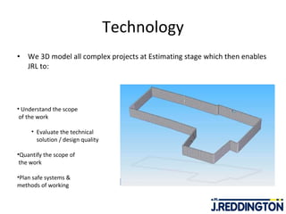 Technology We 3D model all complex projects at Estimating stage which then enables JRL to: Understand the scope  of the work Evaluate the technical  solution / design quality Quantify the scope of  the work Plan safe systems &  methods of working 