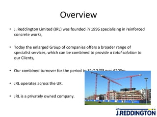Overview J. Reddington Limited (JRL) was founded in 1996 specialising in reinforced concrete works, Today the enlarged Group of companies offers a broader range of specialist services, which can be combined to provide  a total solution  to our Clients,  Our combined turnover for the period to 31/12/08 was £203m,  JRL operates across the UK. JRL is a privately owned company. 