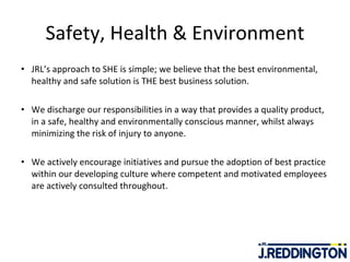 Safety, Health & Environment JRL’s approach to SHE is simple; we believe that the best environmental, healthy and safe solution is THE best business solution. We discharge our responsibilities in a way that provides a quality product, in a safe, healthy and environmentally conscious manner, whilst always minimizing the risk of injury to anyone.  We actively encourage initiatives and pursue the adoption of best practice within our developing culture where competent and motivated employees are actively consulted throughout. 