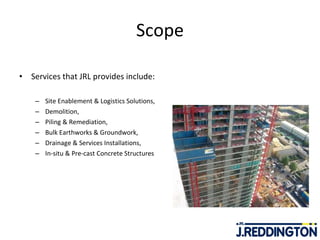 Scope Services that JRL provides include:   Site Enablement & Logistics Solutions, Demolition, Piling & Remediation,  Bulk Earthworks & Groundwork,  Drainage & Services Installations, In-situ & Pre-cast Concrete Structures 