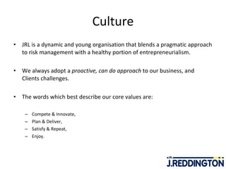 Culture JRL is a dynamic and young organisation that blends a pragmatic approach to risk management with a healthy portion of entrepreneurialism.  We always adopt a  proactive, can do approach  to our business, and Clients challenges. The words which best describe our core values are:   Compete & Innovate, Plan & Deliver, Satisfy & Repeat, Enjoy. 