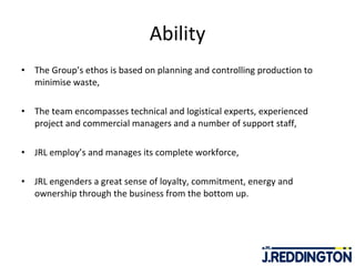 Ability The Group’s ethos is based on planning and controlling production to minimise waste, The team encompasses technical and logistical experts, experienced project and commercial managers and a number of support staff,  JRL employ’s and manages its complete workforce, JRL engenders a great sense of loyalty, commitment, energy and ownership through the business from the bottom up. 