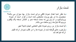 ‫بازار‬ ‫تست‬
•
‫به‬
‫نظر‬
‫شما‬
‫تعداد‬
‫نمونه‬
‫کافی‬
‫برای‬
‫تست‬
‫بازار‬
‫چه‬
‫میزان‬
‫می‬
‫باش‬
‫د؟‬
‫محصول‬
‫ما‬
‫در‬
‫پلن‬
‫پروژه‬
‫مشخص‬
‫شده‬
‫است‬
‫و‬
‫قرار‬
‫است‬
‫از‬
‫نمونه‬
‫پروتوتایپ‬
‫و‬
‫ام‬
‫وی‬
‫پی‬
‫به‬
‫سمت‬
‫نسخه‬
‫دمو‬
‫و‬
‫انتشار‬
‫نسخه‬
‫یک‬
‫پ‬
‫لتفرم‬
‫برویم‬
‫که‬
‫نیازمند‬
‫زیرساخت‬
‫می‬
‫باشد‬
.
•
‫خیر‬ ‫دادید؟‬ ‫انجام‬ ‫انتخابی‬ ‫های‬ ‫نمونه‬ ‫روی‬ ‫بر‬ ‫بازار‬ ‫تست‬ ‫آیا‬
•
‫کنید‬ ‫ارائه‬ ‫نمودار‬ ‫قالب‬ ‫در‬ ‫را‬ ‫ها‬ ‫نمونه‬ ‫از‬ ‫شده‬ ‫گرفته‬ ‫های‬ ‫بازخورد‬
.
‫شد‬ ‫خواهد‬ ‫ارائه‬
 