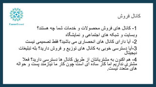 ‫فروش‬ ‫کانال‬
1
-
‫هستند‬ ‫چه‬ ‫شما‬ ‫خدمات‬ ‫و‬ ‫محصوالت‬ ‫فروش‬ ‫های‬ ‫کانال‬
‫؟‬
‫نمایشگاه‬ ‫و‬ ‫اجتماعی‬ ‫های‬ ‫شبکه‬ ‫و‬ ‫وبسایت‬
2
-
‫باشید‬ ‫می‬ ‫انحصاری‬ ‫های‬ ‫کانال‬ ‫دارای‬ ‫آیا‬
‫نیست‬ ‫تصمیمی‬ ‫فقط‬ ‫؟‬
3
-
‫دارید‬ ‫فروش‬ ‫و‬ ‫توزیع‬ ‫های‬ ‫کانال‬ ‫به‬ ‫خوبی‬ ‫دسترسی‬ ‫آیا‬
‫ت‬ ‫بله‬ ‫؟‬
‫بلیغات‬
‫دیجیتال‬
4
-
‫از‬ ‫مشتریانتان‬ ‫به‬ ‫اکنون‬ ‫هم‬
‫طریق‬
‫دارید‬ ‫دسترسی‬ ‫ها‬ ‫کانال‬
‫ف‬ ‫؟‬
‫عال‬
‫حو‬ ‫و‬ ‫پست‬ ‫نیازمند‬ ‫ما‬ ‫کار‬ ‫چون‬ ‫است‬ ‫ای‬ ‫ساده‬ ‫کار‬ ‫اما‬ ‫نداریم‬ ‫مشتری‬
‫اله‬
‫نیست‬ ‫متعدد‬ ‫های‬
.
 