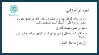 ‫نحوه‬
‫درآمدزایی‬
•
‫روش‬
‫های‬
‫گرفتن‬
‫پول‬
‫از‬
‫مشتری‬
‫مدل‬
‫های‬
‫درآمدی‬
‫خود‬
‫و‬
‫تغییر‬
‫آن‬
‫را‬
‫طی‬
۵
‫سال‬
‫آینده‬
‫مشخص‬
‫کنید‬
•
‫دلیل‬
‫و‬
‫نحوه‬
‫قیمت‬
‫گذاری‬
•
‫می‬ ‫چقدر‬ ‫درآمد‬ ‫اولین‬ ‫کسب‬ ‫برای‬ ‫زمان‬ ‫حداقل‬ ‫شما‬ ‫نظر‬ ‫به‬
‫باشد؟‬
•
(
‫اکسل‬ ‫فایل‬ ‫به‬ ‫ارجاع‬
)
 