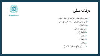 ‫برنامه‬
‫مالی‬
•
‫میزان‬
‫درآمد‬
‫و‬
‫هزینه‬
‫در‬
‫سال‬
‫آینده‬
•
‫پیش‬
‫بینی‬
‫میزان‬
‫درآمد‬
‫طی‬
2
‫سال‬
•
‫احتیاجات‬
•
‫نیروی‬
‫انسانی‬
•
‫تکنولوژی‬
•
‫مجوز‬
•
‫تبلیغات‬
•
‫مکان‬
•
…
(
‫اکسل‬ ‫فایل‬ ‫به‬ ‫ارجاع‬
)
 