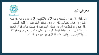 ‫معرفی‬
‫تیم‬
•
‫با‬
‫گذار‬
‫از‬
‫دوره‬
‫نسخه‬
‫وب‬
2
‫و‬
‫بالکچین‬
3
‫و‬
‫ورود‬
‫به‬
‫عرصه‬
‫فناوری‬
‫های‬
‫جهانی‬
‫که‬
‫روزی‬
‫مانند‬
‫اینترنت‬
‫و‬
‫کلیه‬
‫کسب‬
‫و‬
‫کارهای‬
‫مرتبط‬
‫به‬
‫آن‬
‫در‬
‫بستر‬
‫اینترنت‬
‫فرصت‬
‫های‬
‫فوق‬
‫العاده‬
‫درخشانی‬
‫را‬
‫در‬
‫ابتدا‬
‫ایجاد‬
‫کرد‬
‫در‬
‫حال‬
‫حاضر‬
‫هم‬
‫حوزه‬
‫فینت‬
‫ک‬
‫و‬
‫بالکچین‬
‫از‬
‫چنین‬
‫چشم‬
‫اندازی‬
‫برخوردار‬
‫است‬
.
 
