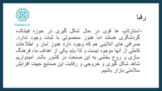 ‫رقبا‬
•
‫استارتاپ‬
‫ها‬
‫قوی‬
‫در‬
‫حال‬
‫شکل‬
‫گیری‬
‫در‬
‫حوزه‬
،‫فینتک‬
‫گردشگری‬
‫هستند‬
‫اما‬
‫هنوز‬
‫محصولی‬
‫با‬
‫ثبات‬
‫وجود‬
‫ندارد‬
.
‫صرافی‬
‫های‬
‫آنالینی‬
‫هم‬
‫که‬
‫وجود‬
‫دارد‬
‫هنوز‬
‫آمار‬
‫و‬
‫اطالعات‬
‫کاملی‬
‫از‬
‫آنها‬
‫موجود‬
‫نیست‬
‫و‬
‫لذا‬
‫باید‬
‫یکی‬
‫از‬
‫اهداف‬
،‫ما‬
‫فرهن‬
‫گ‬
‫سازی‬
‫و‬
‫روح‬
‫بخشی‬
‫به‬
‫این‬
‫صنعت‬
‫در‬
‫کشور‬
‫باشد‬
.
‫امیدوار‬
‫یم‬
‫شاهد‬
‫شکل‬
‫گیری‬
‫و‬
‫خروجی‬
‫و‬
‫رقابت‬
‫این‬
‫صنایع‬
‫جهت‬
‫افزای‬
‫ش‬
‫سالمتی‬
‫بازار‬
‫باشیم‬
.
 