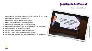 • What type of speaking engagement is required (& how long)?
• What type of Content is required?
• What is the theme & title of the event?
• When is the event and where will it be?
• What is the audience size & demographics
• What would you like Fraser to achieve with the audience?
• Will the event be filmed/recorded?
• Do you want to deliver the content online?
• Do you have a list of other speakers & topics
• Do delegates/participants require hand outs or workbooks?
Questions to Ask Yourself
Before Getting in Touch
©
Copyright
Fraser
J.
Hay
2022
 