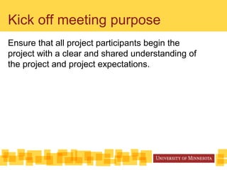 Kick off meeting purpose
Ensure that all project participants begin the
project with a clear and shared understanding of
the project and project expectations.
 