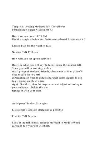 Template: Leading Mathematical Discussions
Performance-Based Assessment #3
Due November 6 at 11:59 PM
Use the template below for Performance-based Assessment # 3
Lesson Plan for the Number Talk
Number Talk Problem
How will you set up the activity?
Describe what you will say/do to introduce the number talk.
Since you will be working with a
small group of students, friends, classmates or family you’ll
need to give an in-depth
explanation of what to expect and what silent signals to use
(e.g., thumb on chest, agree
sign). See this video for inspiration and adjust according to
your audience. Delete this and
replace it with your plan.
Anticipated Student Strategies
List as many solution strategies as possible
Plan for Talk Moves
Look at the talk moves handout provided in Module 9 and
consider how you will use them.
 