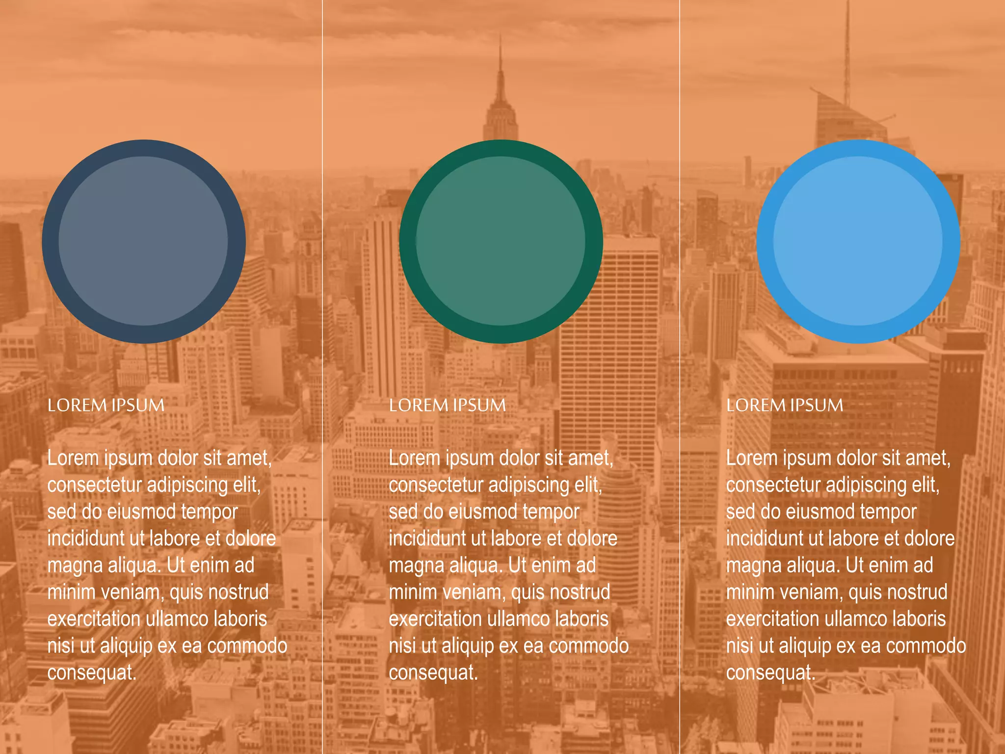 LOREM IPSUM
Lorem ipsum dolor sit amet,
consectetur adipiscing elit,
sed do eiusmod tempor
incididunt ut labore et dolore
magna aliqua. Ut enim ad
minim veniam, quis nostrud
exercitation ullamco laboris
nisi ut aliquip ex ea commodo
consequat.
LOREM IPSUM
Lorem ipsum dolor sit amet,
consectetur adipiscing elit,
sed do eiusmod tempor
incididunt ut labore et dolore
magna aliqua. Ut enim ad
minim veniam, quis nostrud
exercitation ullamco laboris
nisi ut aliquip ex ea commodo
consequat.
LOREM IPSUM
Lorem ipsum dolor sit amet,
consectetur adipiscing elit,
sed do eiusmod tempor
incididunt ut labore et dolore
magna aliqua. Ut enim ad
minim veniam, quis nostrud
exercitation ullamco laboris
nisi ut aliquip ex ea commodo
consequat.
 