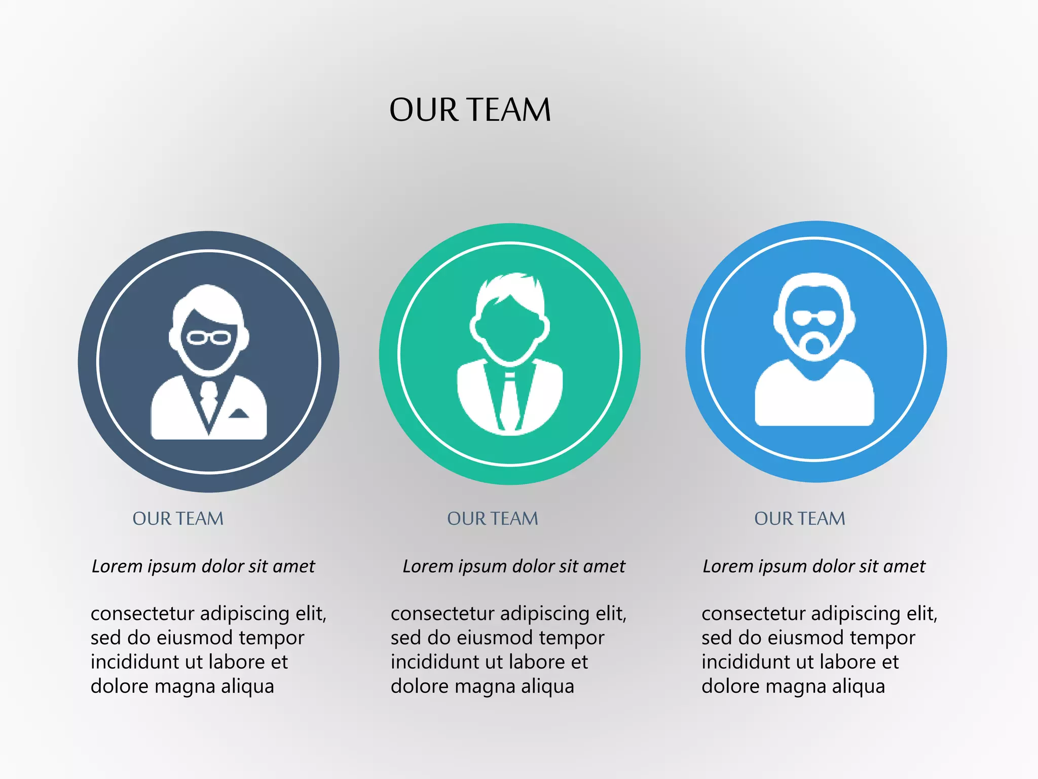 OUR TEAM
OUR TEAM OUR TEAM OUR TEAM
Lorem ipsum dolor sit amet Lorem ipsum dolor sit amet Lorem ipsum dolor sit amet
consectetur adipiscing elit,
sed do eiusmod tempor
incididunt ut labore et
dolore magna aliqua
consectetur adipiscing elit,
sed do eiusmod tempor
incididunt ut labore et
dolore magna aliqua
consectetur adipiscing elit,
sed do eiusmod tempor
incididunt ut labore et
dolore magna aliqua
 