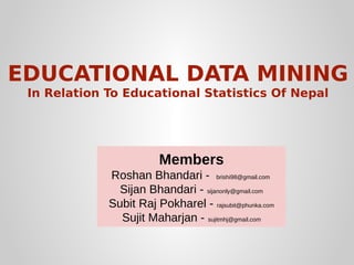 EDUCATIONAL DATA MINING
In Relation To Educational Statistics Of Nepal

Members
Roshan Bhandari - brishi98@gmail.com
Sijan Bhandari - sijanonly@gmail.com
Subit Raj Pokharel - rajsubit@phunka.com
Sujit Maharjan - sujitmhj@gmail.com

 