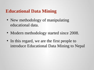 Educational Data Mining
• New methodology of manipulating
educational data.
• Modern methodology started since 2008.
• In this regard, we are the first people to
introduce Educational Data Mining to Nepal

 