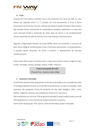 Pág. 12
D. Fruta
O grupo da Fruta deverá contribuir para o dia alimentar com cerca de 20%, ou seja,
devem ser ingeridas entre 3 a 5 porções de fruta diariamente. A fruta é ótima
fornecedora de vitaminas, minerais, hidratos de carbono simples (frutose) e fibra solúvel.
São também fontes importantes de antioxidantes (licopeno, polifenóis), os quais têm
como principal função a prevenção de vários tipos de cancro, e do envelhecimento
celular, prevenção da ação de radicais livres e das doenças cardiovasculares.
Segundo a Organização Mundial de Saúde (OMS), dever-se-á promover o consumo de
pelo menos 400g de hortofrutícolas (fruta e hortícolas) diariamente, correspondendo a
5 porções destes alimentos, de forma a prevenir o aparecimento de doenças
cardiovasculares.
Fazem parte deste grupo, alimentos como: maçã, pera, banana, laranja, tangerina, kiwi,
mirtilo, morangos, cerejas, pêssego, ananás, melão, melancia,…
E. Lacticínios e derivados
Os alimentos pertencentes ao grupo dos Lacticínios e derivados (com a exceção das natas
e manteiga) deverão fornecer cerca de 18% ao dia alimentar, ou seja 2 a 3 porções. Estes
alimentos são excelentes fontes de proteínas de alto valor biológico, cálcio, zinco,
fósforo, magnésio, vitaminas do complexo B, vitamina D e vitamina A.
São constituídos por cerca de 3,5% de gordura saturada (o queijo poderá conter cerca de
45% de gordura) e o único hidrato de carbono presente é a lactose.
Fazem parte deste grupo: leite, iogurte, leites fermentados, queijo e requeijão.
O que é uma porção de Fruta?
1 Peça de fruta - tamanho médio (160g)
 