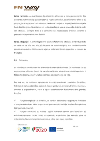 Pág. 15
Lei da Harmonia - As quantidades dos diferentes alimentos (e consequentemente, dos
diferentes nutrimentos) que compõem o regime alimentar, devem manter entre si as
proporções adequadas a cada indivíduo. Devem-se cumprir as proporções indicadas pela
Roda dos Alimentos. No entanto, em certas ocasiões da vida, a proporção da dieta pode
ser adaptada. Exemplo disto, é o acréscimo das necessidades proteicas durante a
gravidez e nos primeiros anos de vida.
Lei da Adequação - A alimentação deve estar perfeitamente adaptada à individualidade
de cada um de nós. Isto, não só do ponto de vista fisiológico, mas também quando
consideramos outros fatores, como sejam, o poder económico, os gostos, as crenças, as
tradições.
2.3. Nutrientes
As substâncias constituintes dos alimentos chamam-se Nutrientes. Os nutrientes são os
produtos que obtemos depois da transformação dos alimentos no nosso organismo e
todos eles desempenham funções essenciais ao crescimento e à vida.
Por sua vez, os nutrientes agrupam-se em macronutrientes : proteínas (prótidos),
hidratos de carbono (glícidos, glúcidos), lípidos (gorduras), e micronutrientes: vitaminas,
minerais e oligoelementos, fibras e água e desempenham basicamente três grandes
funções:
 Função Energética - as proteínas, os hidratos de carbono e as gorduras fornecem
a energia necessária a todos os processos (por exemplo, andar) e reações do organismo
(por exemplo, respirar).
 Função Construtora ou Plástica - alguns nutrientes servem para “construir” as
estruturas do nosso corpo, como, por exemplo, as proteínas (por exemplo, para os
músculos) e alguns minerais (por exemplo, o cálcio para ossos e dentes).
 
