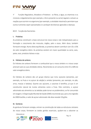 Pág. 16
 Funções Reguladora, Ativadora e Protetora - as fibras, a água, as vitaminas e os
minerais e oligoelementos (por exemplo, o ferro presente na carne) regulam e ativam as
reações que ocorrem no organismo (por exemplo, a atividade intestinal) e permitem que
outros nutrientes sejam aproveitados e o protejam de diversas agressões e doenças.
2.3.1. Função dos Nutrientes
I. Proteínas
As proteínas constituem a base estrutural do nosso corpo e são indispensáveis para a
formação e crescimento dos músculos, órgãos, pele e ossos. Além disso, também
fornecem energia. Numa dieta equilibrada, as proteínas devem contribuir com 10 a 15%
do valor energético diário. As proteínas existem em maior quantidade na carne, aves,
peixe, ovos, produtos lácteos e soja.
II. Hidratos de carbono
Os hidratos de carbono fornecem o combustível que o nosso cérebro e o nosso corpo
precisam para as suas atividades diárias. Recomenda-se um consumo entre 55 a 60% do
valor energético diário.
Os hidratos de carbono são um grupo diverso que inclui açúcares (presentes, por
exemplo, na fruta e no açúcar de adição) e amidos (presentes, por exemplo, no pão,
arroz, massas e batatas). Quanto aos açúcares, a sacarose é benéfica, já que é um
constituinte natural de muitos alimentos como a fruta. Pelo contrário, o açúcar
adicionado aos alimentos ou às bebidas pode tornar-se problemático, se for consumido
em exagero. A Organização Mundial de Saúde (OMS) recomenda que, para uma ingestão
de 2000 Kcal/dia, o valor de açúcar adicionado não deve exceder 50 g/dia.
III. Gorduras
As gorduras fornecem energia, entram na constituição de todas as estruturas celulares
do nosso corpo, fornecem os ácidos gordos essenciais, ajudam-nos a absorver as
 