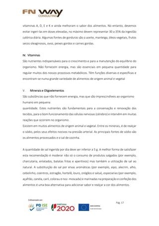 Pág. 17
vitaminas A, D, E e K e ainda melhoram o sabor dos alimentos. No entanto, devemos
evitar ingeri-las em doses elevadas, no máximo devem representar 30 a 35% da ingestão
calórica diária. Algumas fontes de gorduras são o azeite, manteiga, óleos vegetais, frutos
secos oleaginosos, ovos, peixes gordos e carnes gordas.
IV. Vitaminas
São nutrientes indispensáveis para o crescimento e para a manutenção do equilíbrio do
organismo. Não fornecem energia, mas são essenciais em pequena quantidade para
regular muitos dos nossos processos metabólicos. Têm funções diversas e específicas e
encontram-se numa grande variedade de alimentos de origem animal e vegetal
V. Minerais e Oligoelementos
São substâncias que não fornecem energia, mas que são imprescindíveis ao organismo
humano em pequena
quantidade. Estes nutrientes são fundamentais para a conservação e renovação dos
tecidos, para o bom funcionamento das células nervosas (cérebro) e intervêm em muitas
reações que ocorrem no organismo.
Existem em muitos alimentos de origem animal e vegetal. Entre os minerais, é de realçar
o sódio, pelos seus efeitos nocivos na pressão arterial. As principais fontes de sódio são
os alimentos processados e o sal de cozinha.
A quantidade de sal ingerida por dia deve ser inferior a 5 g. A melhor forma de satisfazer
esta recomendação é moderar não só o consumo de produtos salgados (por exemplo,
charcutaria, enlatados, batatas fritas e aperitivos) mas também a utilização de sal ao
natural. A substituição do sal por ervas aromáticas (por exemplo, aipo, alecrim, alho,
cebolinho, coentros, estragão, hortelã, louro, orégãos e salsa), especiarias (por exemplo,
açafrão, canela, caril, colorau e noz- moscada) e marinadas na preparação e confeção dos
alimentos é uma boa alternativa para adicionar sabor e realçar a cor dos alimentos.
 