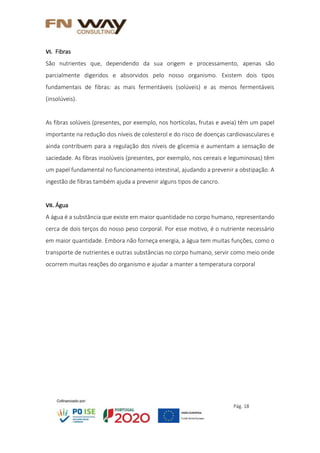 Pág. 18
VI. Fibras
São nutrientes que, dependendo da sua origem e processamento, apenas são
parcialmente digeridos e absorvidos pelo nosso organismo. Existem dois tipos
fundamentais de fibras: as mais fermentáveis (solúveis) e as menos fermentáveis
(insolúveis).
As fibras solúveis (presentes, por exemplo, nos hortícolas, frutas e aveia) têm um papel
importante na redução dos níveis de colesterol e do risco de doenças cardiovasculares e
ainda contribuem para a regulação dos níveis de glicemia e aumentam a sensação de
saciedade. As fibras insolúveis (presentes, por exemplo, nos cereais e leguminosas) têm
um papel fundamental no funcionamento intestinal, ajudando a prevenir a obstipação. A
ingestão de fibras também ajuda a prevenir alguns tipos de cancro.
VII. Água
A água é a substância que existe em maior quantidade no corpo humano, representando
cerca de dois terços do nosso peso corporal. Por esse motivo, é o nutriente necessário
em maior quantidade. Embora não forneça energia, a água tem muitas funções, como o
transporte de nutrientes e outras substâncias no corpo humano, servir como meio onde
ocorrem muitas reações do organismo e ajudar a manter a temperatura corporal
 
