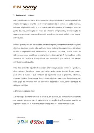 Pág. 19
3. Dietas mais comuns
Dieta, no seu sentido literal, é o conjunto de hábitos alimentares de um indivíduo. Na
maioria das vezes, no entanto, o termo refere-se à seleção de comida por razões médicas,
culturais, religiosas ou estéticas, com objetivos variados: prevenção de alergias, perda ou
ganho de peso, diminuição dos níveis de colesterol e triglicéridos, desintoxicação do
organismo, combate à hipertensão arterial, redução da glicose ou ácido úrico no sangue,
entre outros.
Embora grande parte das pessoas se submeta ao regime (como também é chamado) com
objetivos estéticos, muitos são realizados como tratamento preventivo ou corretivo,
quando o organismo está desequilibrado – podendo, inclusive, abarcar casos de
sobrepeso, em que a saúde da pessoa também está em perigo. A eliminação de certos
alimentos no cardápio é acompanhada pela substituição por comidas com valores
nutritivos mais adequados.
Uma dieta alimentar equilibrada incorpora diferentes grupos de alimentos – gorduras,
óleos, açúcares, lacticínios, carnes, ovos, peixes, grãos, nozes, vegetais, frutas, cereais,
pães, arroz e massas – que fornecem ao organismo todas as proteínas, vitaminas,
minerais, hidratos de carbono e fibras indispensáveis ao organismo. A quantidade que
cada grupo de alimentos deve ser consumido depende da idade, sexo e condição de
saúde do indivíduo.
3.1 Principais tipos de dietas
A dietoterapia é uma ferramenta da saúde e, em especial, do profissional nutricionista
que usa dos alimentos para o tratamento e prevenção de enfermidades, levando ao
organismo a adquirir os nutrientes necessários para a boa performance e saúde.
 