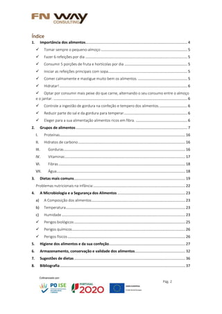 Pág. 2
Índice
1. Importância dos alimentos................................................................................................... 4
 Tomar sempre o pequeno-almoço .................................................................................... 5
 Fazer 6 refeições por dia ................................................................................................... 5
 Consumir 5 porções de fruta e hortícolas por dia ............................................................. 5
 Iniciar as refeições principais com sopa............................................................................. 5
 Comer calmamente e mastigue muito bem os alimentos................................................. 5
 Hidratar! ............................................................................................................................ 6
 Optar por consumir mais peixe do que carne, alternando o seu consumo entre o almoço
e o jantar. .................................................................................................................................. 6
 Controle a ingestão de gordura na confeção e tempero dos alimentos............................ 6
 Reduzir parte do sal e da gordura para temperar.............................................................. 6
 Eleger para a sua alimentação alimentos ricos em fibra. .................................................. 6
2. Grupos de alimentos ............................................................................................................ 7
I. Proteínas.......................................................................................................................... 16
II. Hidratos de carbono........................................................................................................ 16
III. Gorduras...................................................................................................................... 16
IV. Vitaminas..................................................................................................................... 17
VI. Fibras ........................................................................................................................... 18
VII. Água............................................................................................................................. 18
3. Dietas mais comuns............................................................................................................ 19
Problemas nutricionais na infância:......................................................................................... 22
4. A Microbiologia e a Segurança dos Alimentos .................................................................. 23
a) A Composição dos alimentos........................................................................................... 23
b) Temperatura.................................................................................................................... 23
c) Humidade........................................................................................................................ 23
 Perigos biológicos............................................................................................................ 25
 Perigos químicos.............................................................................................................. 26
 Perigos físicos .................................................................................................................. 26
5. Higiene dos alimentos e da sua confeção.......................................................................... 27
6. Armazenamento, conservação e validade dos alimentos................................................. 32
7. Sugestões de dietas............................................................................................................ 36
8. Bibliografia.......................................................................................................................... 37
 