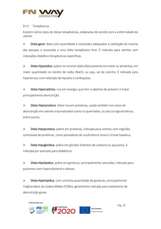 Pág. 20
3.1.1. Terapêuticas
Existem vários tipos de dietas terapêuticas, adaptadas de acordo com a enfermidade do
utente:
 Dieta geral: dieta com quantidade e conteúdos adequados à satisfação da maioria
das pessoas e associada a uma dieta terapêutica livre. É indicada para utentes sem
indicações diatético-terapêuticas específicas.
 Dieta Hiposódica: pobre no mineral sódio (Na) presente em todos os alimentos, em
maior quantidade no cloreto de sódio (NaCl), ou seja, sal de cozinha. É indicada para
hipertensos com retenção de líquidos e cardiopatas.
 Dieta Hipercalórica: rica em energia, que tem o objetivo de prevenir e tratar
principalmente desnutrição.
 Dieta Hiperproteica: dieta rica em proteínas, usada também nos casos de
desnutrição em utentes traumatizados como os queimados, os pós cirurgia biriátrica,
entre outros.
 Dieta Hipoproteica: pobre em proteínas, indicada para utentes com ingestão
controlada de proteínas, como portadores de insuficiência renal e cirrose hepática.
 Dieta Hipoglicídica: pobre em glícidos (hidratos de carbono ou açucares), é
indicada por exemplo para diabéticos.
 Dieta Hipolipidica: pobre em gorduras, principalmente saturadas, indicada para
pacientes com hipercolesterol e obesos.
 Dieta Hiperlipidica: com uma boa quantidade de gorduras, principalmente
Triglicerídeos de Cadeia Média (TCMs), geralmente indicada para tratamento de
desnutrição grave.
 