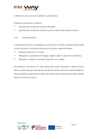 Pág. 22
o reflexo dos pais, isso ocorre também na alimentação.
Problemas nutricionais na infância:
 Distúrbios da nutrição por excesso: obesidade.
 Distúrbios da nutrição por carência: anemia e desnutrição proteico-calórica.
3.1.3. Dieta para idosos
É importante estimular a mastigação e o consumo de uma dieta completa e balanceada,
rica de nutrientes. A nutrição do idoso leva em conta os seguintes fatores:
 Estado de saúde físico e mental,
 Alterações na capacidade de mastigar, deglutir, digerir e absorver os alimentos,
 Alterações no paladar e de olfato (reduzidos com a idade)
Os problemas nutricionais em idosos geralmente estão associados a doenças físicas.
Deve-se cuidar para que não haja desnutrição por carência alimentar e desidratação por
falta de ingestão de água (muitos idosos não sentem sede ou não desejam beber líquidos
dado incontinência urinária).
 