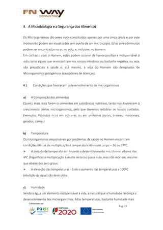 Pág. 23
4. A Microbiologia e a Segurança dos Alimentos
Os Microrganismos são seres vivos constituídos apenas por uma única célula e por este
motivo não podem ser visualizados sem auxílio de um microscópio. Estes seres diminutos
podem ser encontrados no ar, no solo, e, inclusive, no homem.
Em contacto com o Homem, estes podem ocorrer de forma positiva e indispensável à
vida como alguns que se encontram nos nossos intestinos ou bastante negativa, ou seja,
são prejudiciais à saúde e, até mesmo, à vida do Homem são designados de
Microrganismos patogénicos (causadores de doenças).
4.1. Condições que favorecem o desenvolvimento de microrganismos
a) A Composição dos alimentos
Quanto mais ricos forem os alimentos em substâncias nutritivas, tanto mais favorecem o
crescimento destes microrganismos, pelo que devemos redobrar os nossos cuidados.
Exemplos: Produtos ricos em açúcares ou em proteínas (natas, cremes, maioneses,
gelados, carnes)
b) Temperatura
Os microrganismos responsáveis por problemas de saúde no Homem encontram
condições ótimas de multiplicação à temperatura do nosso corpo – 36 ou 37ºC.
 A descida de temperaturas - Impede o desenvolvimento microbiano. Abaixo dos
4ºC (frigorífico) a multiplicação é muito lenta ou quase nula, mas não morrem, mesmo
que abaixo dos zero graus.
 A elevação das temperaturas - Com o aumento das temperaturas a 100ºC
(ebulição da água) são destruídos
c) Humidade
Sendo a água um elemento indispensável à vida, é natural que a humidade favoreça o
desenvolvimento dos microrganismos. Altas temperaturas, bastante humidade mais
 