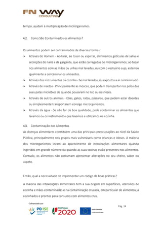 Pág. 24
tempo, ajudam à multiplicação de microrganismos.
4.2. Como São Contaminados os Alimentos?
Os alimentos podem ser contaminados de diversas formas:
 Através do Homem - Ao falar, ao tossir ou espirrar, eliminamos gotículas de saliva e
secreções do nariz e da garganta, que estão carregadas de microrganismos; ao tocar
nos alimentos com as mãos ou unhas mal lavadas, ou com o vestuário sujo, estamos
igualmente a contaminar os alimentos.
 Através dos instrumentos da cozinha - Se mal lavados, ou expostos a ar contaminado.
 Através de insetos - Principalmente as moscas, que podem transportar nos pelos das
suas patas micróbios de quando pousaram no lixo ou nas fezes.
 Através de outros animais - Cães, gatos, ratos, pássaros, que podem estar doentes
ou simplesmente transportarem consigo microrganismos.
 Através da água - Se não for de boa qualidade, pode contaminar os alimentos que
lavamos ou os instrumentos que lavamos e utilizamos na cozinha.
4.3. Contaminação dos Alimentos
As doenças alimentares constituem uma das principais preocupações ao nível da Saúde
Pública, principalmente nos grupos mais vulneráveis como crianças e idosos. A maioria
dos microrganismos levam ao aparecimento de intoxicações alimentares quando
ingeridos em grande número ou quando as suas toxinas estão presentes nos alimentos.
Contudo, os alimentos não costumam apresentar alterações no seu cheiro, sabor ou
aspeto.
Então, qual a necessidade de implementar um código de boas práticas?
A maioria das intoxicações alimentares tem a sua origem em superfícies, utensílios de
cozinha e mãos contaminadas e na contaminação cruzada, em particular de alimentos já
cozinhados e prontos para consumo com alimentos crus.
 