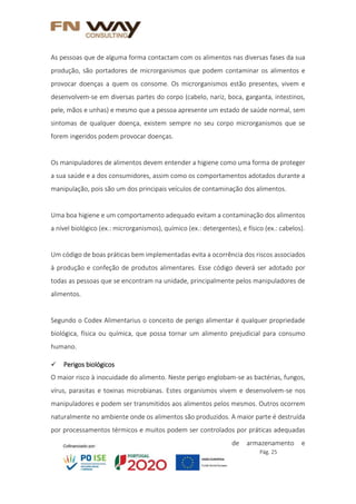 Pág. 25
As pessoas que de alguma forma contactam com os alimentos nas diversas fases da sua
produção, são portadores de microrganismos que podem contaminar os alimentos e
provocar doenças a quem os consome. Os microrganismos estão presentes, vivem e
desenvolvem-se em diversas partes do corpo (cabelo, nariz, boca, garganta, intestinos,
pele, mãos e unhas) e mesmo que a pessoa apresente um estado de saúde normal, sem
sintomas de qualquer doença, existem sempre no seu corpo microrganismos que se
forem ingeridos podem provocar doenças.
Os manipuladores de alimentos devem entender a higiene como uma forma de proteger
a sua saúde e a dos consumidores, assim como os comportamentos adotados durante a
manipulação, pois são um dos principais veículos de contaminação dos alimentos.
Uma boa higiene e um comportamento adequado evitam a contaminação dos alimentos
a nível biológico (ex.: microrganismos), químico (ex.: detergentes), e físico (ex.: cabelos).
Um código de boas práticas bem implementadas evita a ocorrência dos riscos associados
à produção e confeção de produtos alimentares. Esse código deverá ser adotado por
todas as pessoas que se encontram na unidade, principalmente pelos manipuladores de
alimentos.
Segundo o Codex Alimentarius o conceito de perigo alimentar é qualquer propriedade
biológica, física ou química, que possa tornar um alimento prejudicial para consumo
humano.
 Perigos biológicos
O maior risco à inocuidade do alimento. Neste perigo englobam-se as bactérias, fungos,
vírus, parasitas e toxinas microbianas. Estes organismos vivem e desenvolvem-se nos
manipuladores e podem ser transmitidos aos alimentos pelos mesmos. Outros ocorrem
naturalmente no ambiente onde os alimentos são produzidos. A maior parte é destruída
por processamentos térmicos e muitos podem ser controlados por práticas adequadas
de armazenamento e
 
