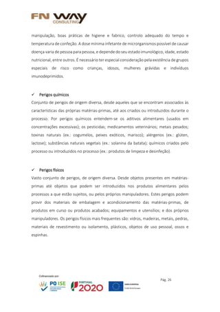 Pág. 26
manipulação, boas práticas de higiene e fabrico, controlo adequado do tempo e
temperatura de confeção. A dose mínima infetante de microrganismos possível de causar
doença varia de pessoa para pessoa, e depende do seu estado imunológico, idade, estado
nutricional, entre outros. É necessário ter especial consideração pela existência de grupos
especiais de risco como crianças, idosos, mulheres grávidas e indivíduos
imunodeprimidos.
 Perigos químicos
Conjunto de perigos de origem diversa, desde aqueles que se encontram associados às
características das próprias matérias-primas, até aos criados ou introduzidos durante o
processo. Por perigos químicos entendem-se os aditivos alimentares (usados em
concentrações excessivas); os pesticidas; medicamentos veterinários; metais pesados;
toxinas naturais (ex.: cogumelos, peixes exóticos, marisco); alérgenos (ex.: glúten,
lactose); substâncias naturais vegetais (ex.: solanina da batata); químicos criados pelo
processo ou introduzidos no processo (ex.: produtos de limpeza e desinfeção).
 Perigos físicos
Vasto conjunto de perigos, de origem diversa. Desde objetos presentes em matérias-
primas até objetos que podem ser introduzidos nos produtos alimentares pelos
processos a que estão sujeitos, ou pelos próprios manipuladores. Estes perigos podem
provir dos materiais de embalagem e acondicionamento das matérias-primas, de
produtos em curso ou produtos acabados; equipamentos e utensílios; e dos próprios
manipuladores. Os perigos físicos mais frequentes são: vidros, madeiras, metais, pedras,
materiais de revestimento ou isolamento, plásticos, objetos de uso pessoal, ossos e
espinhas.
 