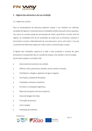 Pág. 27
5. Higiene dos alimentos e da sua confeção
5.1. Higiene da cozinha
Para os manipuladores de alimentos poderem realizar o seu trabalho nas melhores
condições de higiene, é necessário que as instalações também possuam certos requisitos.
Tais como um correto estado de conservação de modo a permitirem um bom nível de
higiene. As instalações têm de ser projetadas de modo que os alimentos, materiais e
funcionários circulem ordenadamente de uma área para a outra, sem haver o risco de
cruzamento de diferentes etapas de modo a evitar a contaminação cruzada.
A higiene das instalações reporta-se a toda a área produção e serviços de apoio
(armazéns) e compreende não só o estado de limpeza, mas também o de arrumação.
Os principais aspetos a considerar são:
 Zonas exteriores próximas da unidade;
 Edifícios, tetos, pavimentos, paredes, portas, janelas e escadas;
 Ventiladores, tubagens, depósitos de água e esgotos;
 Iluminação, proteção de lâmpadas;
 Instalações sanitárias e vestiários;
 Armazéns e instalações frigoríficas;
 Meios de transporte internos e externos;
 Zonas de lavagem de mãos;
 Circulação de pessoas;
 Lixos e pragas;
 Prevenção de incêndios.
 