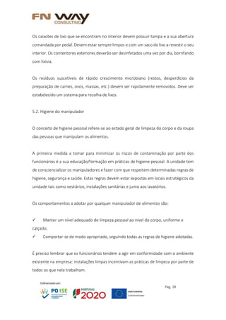Pág. 28
Os caixotes de lixo que se encontram no interior devem possuir tampa e a sua abertura
comandada por pedal. Devem estar sempre limpos e com um saco do lixo a revestir o seu
interior. Os contentores exteriores deverão ser desinfetados uma vez por dia, borrifando
com lixívia.
Os resíduos suscetíveis de rápido crescimento microbiano (restos, desperdícios da
preparação de carnes, ovos, massas, etc.) devem ser rapidamente removidos. Deve ser
estabelecido um sistema para recolha de lixos.
5.2. Higiene do manipulador
O conceito de higiene pessoal refere-se ao estado geral de limpeza do corpo e da roupa
das pessoas que manipulam os alimentos.
A primeira medida a tomar para minimizar os riscos de contaminação por parte dos
funcionários é a sua educação/formação em práticas de higiene pessoal. A unidade tem
de consciencializar os manipuladores e fazer com que respeitem determinadas regras de
higiene, segurança e saúde. Estas regras devem estar expostas em locais estratégicos da
unidade tais como vestiários, instalações sanitárias e junto aos lavatórios.
Os comportamentos a adotar por qualquer manipulador de alimentos são:
 Manter um nível adequado de limpeza pessoal ao nível do corpo, uniforme e
calçado;
 Comportar-se de modo apropriado, seguindo todas as regras de higiene adotadas.
É preciso lembrar que os funcionários tendem a agir em conformidade com o ambiente
existente na empresa: instalações limpas incentivam as práticas de limpeza por parte de
todos os que nela trabalham.
 