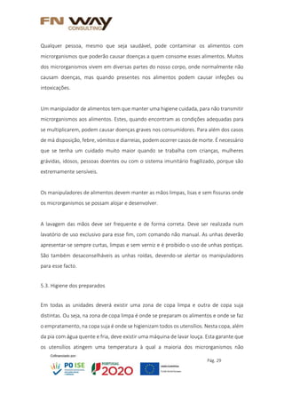 Pág. 29
Qualquer pessoa, mesmo que seja saudável, pode contaminar os alimentos com
microrganismos que poderão causar doenças a quem consome esses alimentos. Muitos
dos microrganismos vivem em diversas partes do nosso corpo, onde normalmente não
causam doenças, mas quando presentes nos alimentos podem causar infeções ou
intoxicações.
Um manipulador de alimentos tem que manter uma higiene cuidada, para não transmitir
microrganismos aos alimentos. Estes, quando encontram as condições adequadas para
se multiplicarem, podem causar doenças graves nos consumidores. Para além dos casos
de má disposição, febre, vómitos e diarreias, podem ocorrer casos de morte. É necessário
que se tenha um cuidado muito maior quando se trabalha com crianças, mulheres
grávidas, idosos, pessoas doentes ou com o sistema imunitário fragilizado, porque são
extremamente sensíveis.
Os manipuladores de alimentos devem manter as mãos limpas, lisas e sem fissuras onde
os microrganismos se possam alojar e desenvolver.
A lavagem das mãos deve ser frequente e de forma correta. Deve ser realizada num
lavatório de uso exclusivo para esse fim, com comando não manual. As unhas deverão
apresentar-se sempre curtas, limpas e sem verniz e é proibido o uso de unhas postiças.
São também desaconselháveis as unhas roídas, devendo-se alertar os manipuladores
para esse facto.
5.3. Higiene dos preparados
Em todas as unidades deverá existir uma zona de copa limpa e outra de copa suja
distintas. Ou seja, na zona de copa limpa é onde se preparam os alimentos e onde se faz
o empratamento, na copa suja é onde se higienizam todos os utensílios. Nesta copa, além
da pia com água quente e fria, deve existir uma máquina de lavar louça. Esta garante que
os utensílios atingem uma temperatura à qual a maioria dos microrganismos não
 
