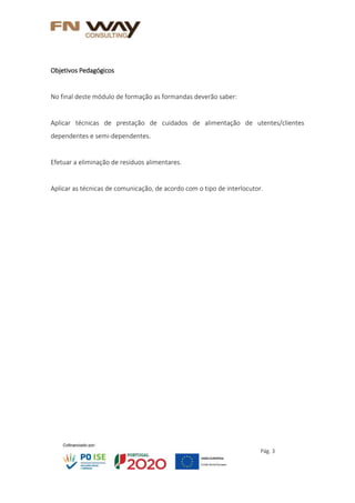 Pág. 3
Objetivos Pedagógicos
No final deste módulo de formação as formandas deverão saber:
Aplicar técnicas de prestação de cuidados de alimentação de utentes/clientes
dependentes e semi-dependentes.
Efetuar a eliminação de resíduos alimentares.
Aplicar as técnicas de comunicação, de acordo com o tipo de interlocutor.
 
