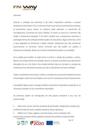 Pág. 30
sobrevive.
Durante a confeção dos alimentos é de maior importância controlar o tempo/
temperatura de cozedura. Pois um alimento mesmo que atinja uma temperatura elevada,
se permanecer pouco tempo na cozedura pode potenciar o crescimento de
microrganismos suscetíveis de causar infeções. O mesmo se passa se o alimento não
atingir a temperatura desejada. É de referir também que a temperatura excessiva e
prolongado tempo de confeção também podem ser prejudiciais. Alguns alimentos, como
o óleo, degradam-se facilmente e podem produzir substâncias que vão contaminar
quimicamente os alimentos. Outros alimentos que não podem ser sujeitos a
temperaturas elevadas, devem ser servidos imediatamente após a sua confeção.
Uma medida que também se pode tomar é verificar o estado dos produtos a utilizar.
Mesmo que estejam dentro da validade, devem-se rejeitar os produtos que apresentem
alterações de cor e de cheiro. Esta medida também deve ser tomada na receção das
matérias-primas, devolvendo aquelas que não se apresentem em boas condições.
Todos os parâmetros do processo, desde a confeção até ao possível embalamento para
armazenagem, devem ser controlados, assim como as temperaturas de armazenamento.
A qualidade higiénica do ar e da água também é de extrema importância, devendo-se, se
necessário proceder ao seu tratamento e desinfeção.
Os alimentos podem ser distinguidos em três grupos consoante o seu risco de
contaminação:
 Baixo risco: cereais, farinhas, produtos de panificação, refrigerantes, produtos de
confeitaria à base de açúcar, bebidas alcoólicas, óleos e gorduras;
 Médio risco: frutos, vegetais, sumo de laranja, carnes enlatadas, leite
pasteurizado, produtos lácteos, gelados, produtos de confeitaria à base de leite;
 