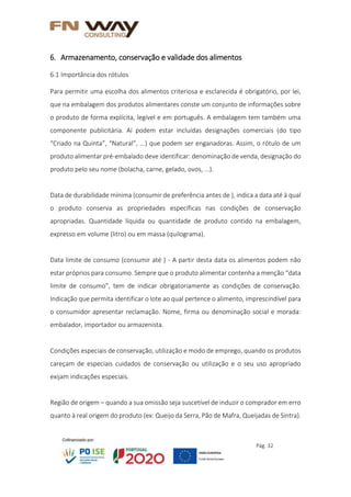 Pág. 32
6. Armazenamento, conservação e validade dos alimentos
6.1 Importância dos rótulos
Para permitir uma escolha dos alimentos criteriosa e esclarecida é obrigatório, por lei,
que na embalagem dos produtos alimentares conste um conjunto de informações sobre
o produto de forma explícita, legível e em português. A embalagem tem também uma
componente publicitária. Aí podem estar incluídas designações comerciais (do tipo
“Criado na Quinta”, “Natural”, ...) que podem ser enganadoras. Assim, o rótulo de um
produto alimentar pré-embalado deve identificar: denominação de venda, designação do
produto pelo seu nome (bolacha, carne, gelado, ovos, ...).
Data de durabilidade mínima (consumir de preferência antes de ), indica a data até à qual
o produto conserva as propriedades específicas nas condições de conservação
apropriadas. Quantidade líquida ou quantidade de produto contido na embalagem,
expresso em volume (litro) ou em massa (quilograma).
Data limite de consumo (consumir até ) - A partir desta data os alimentos podem não
estar próprios para consumo. Sempre que o produto alimentar contenha a menção “data
limite de consumo”, tem de indicar obrigatoriamente as condições de conservação.
Indicação que permita identificar o lote ao qual pertence o alimento, imprescindível para
o consumidor apresentar reclamação. Nome, firma ou denominação social e morada:
embalador, importador ou armazenista.
Condições especiais de conservação, utilização e modo de emprego, quando os produtos
careçam de especiais cuidados de conservação ou utilização e o seu uso apropriado
exijam indicações especiais.
Região de origem – quando a sua omissão seja suscetível de induzir o comprador em erro
quanto à real origem do produto (ex: Queijo da Serra, Pão de Mafra, Queijadas de Sintra).
 