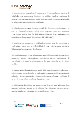Pág. 34
Os conservantes servem para impedir o crescimento de bactérias, bolores e enzimas de
putrefação. Uma pequena dose de nitritos nos enchidos impede o crescimento da
bactéria responsável pelo botulismo, que geralmente é mortal. Uma pequena quantidade
de sulfito no vinho também permite estabilidade.
Os antioxidantes servem para diminuir a oxidação dos alimentos em contacto com o ar.
Assim se evita que alimentos com maiores teores em gordura fiquem rançosos e que as
frutas percam a cor. O E300 é o ácido ascórbico (vitamina C). Os coadjuvantes dos
antioxidantes reforçam a ação destes últimos (E270, E325, E472).
Os emulsionantes, espessantes e estabilizadores servem para dar consistência ao
produto e para manter a sua consistência. São úteis nos produtos light, para substituir os
hidratos de carbono ou gordura dos alimentos.
Outros aditivos incluem os intensificadores de sabor, edulcorantes, agentes levedantes,
acidulantes, agentes branqueadores, humectantes, agentes clarificadores. Os
intensificadores de sabor, na maioria das vezes, dão sabor a alimentos que já o tinham
perdido.
Os mais perigosos são os glutamatos, sais de ácido glutâmico, que têm ação sobre o
sistema nervoso central. Exemplos de produtos alimentares que contêm glutamatos são
as batatas fritas, aperitivos, caldos e sopas instantâneas, congelados pré-cozinhados de
carne e de peixe, molhos, embalados, charcutaria e pizas.
Os edulcorantes são químicos que conferem aos alimentos sabor adocicado. Estes
adoçantes podem ser calóricos ou não calóricos. Estes últimos são aconselháveis para
substituir o açúcar em pessoas que têm necessidade de o evitar.
 