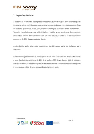 Pág. 36
7. Sugestões de dietas
A elaboração de ementas é sempre de uma certa subjetividade, pois deve estar adequada
às características individuais de cada pessoa, bem como às suas necessidades específicas
do trabalho que realiza, idade, sexo, eventuais restrições ou necessidades aumentadas.
Também contribui para essa subjetividade a refeição a que se destina. Por exemplo,
enquanto o almoço deve contribuir com um valor de 31%, o jantar já só deve contribuir
com cerca de 28% do valor calórico do dia.
A distribuição pelos diferentes nutrimentos também pode variar de indivíduo para
indivíduo.
Para a elaboração de ementas, vamos partir de um valor calórico diário de 2600 K/calorias
e uma distribuição nutricional de 15% de proteínas, 30% de gorduras e 55% de glúcidos.
Esta é a distribuição percentual para um adulto saudável e o valor calórico está adequado
à necessidade média de uma população adulta jovem sadia.
 