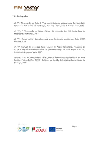 Pág. 37
8. Bibliografia
AA VV: Alimentação no Ciclo de Vida: Alimentação da pessoa idosa, Ed. Sociedade
Portuguesa de Geriatria e Gerontologia/ Associação Portuguesa de Nutricionistas, 2013
AA VV., A Alimentação no Idoso: Manual do formando, Ed. IFH/ Santa Casa da
Misericórdia de Mértola, 2007
AA VV., Comer melhor: Conselhos para uma alimentação equilibrada, Guia DECO/
Proteste, 2008
AA VV: Manual de processos-chave: Serviço de Apoio Domiciliário, Programa de
cooperação para o desenvolvimento da qualidade e segurança das respostas sociais,
Instituto da Segurança Social, 2005
Sanches, Maria do Carmo; Pereira, Fátima, Manual do formando: Apoio a idosos em meio
familiar, Projeto Delfim, GICEA - Gabinete de Gestão de Iniciativas Comunitárias do
Emprego, 2000
 