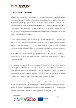 Pág. 4
1. Importância dos alimentos
Sabe-se, hoje em dia, que a alimentação tem um papel muito mais importante para o
homem, do que aquele que lhe é, habitualmente, atribuído. Na verdade, a alimentação
desempenha uma função que vai muito para além da simples Nutrição. Se por um lado a
função de permitir que o nosso organismo tenha acesso a todas as substâncias nutritivas
- nutrimentos (também conhecidos por nutrientes) é fundamental à própria vida por
outro, não nos podemos esquecer do papel simbólico, histórico, cultural, económico,
social e ecológico da alimentação.
Claude Fischler traduz o papel da alimentação quando refere que “...O simbólico e o
onírico, os signos, os mitos, os fantasmas, alimentam, também eles, e contribuem para
regular a nossa alimentação. […] Os constrangimentos socioculturais são poderosos e
complexos: as gramáticas culinárias, os princípios de associação ou exclusão entre tal e
tal alimento, as prescrições e as interdições tradicionais e religiosas, os ritos da mesa e
da cozinha, estruturam a alimentação quotidiana. O uso dos alimentos, a ordem, a
composição e a hora das refeições estão codificados com precisão…” (1979,
Communications).
A população portuguesa, de uma forma geral, desconhece os princípios de uma
alimentação equilibrada e saudável. Esta situação é ainda mais grave relativamente às
faixas populacionais menos favorecidas. Como consequência, é cada vez maior o
aparecimento de doenças crónico degenerativas, ou de evolução prolongada, como é o
caso do cancro, diabetes, doenças cardiovasculares e osteoarticulares.
Aliado a este problema, surgem ainda questões de saúde pública, como é o caso das
intoxicações, relacionadas igualmente com a falta de conhecimentos sobre as regras
básicas de higiene e segurança a que devemos obedecer desde a compra dos alimentos
até à sua conservação, preparação, manuseamento, confeção e consumo.
 